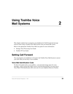 Page 39Strata DK Standard Telephone 5/9933
Using Toshiba Voice 
Mail Systems2
This chapter explains how to program your telephone for Call Forward and message 
retrieval when using a Toshiba Voice Mail System with your Strata DK system.
Refer to the appropriate Toshiba Voice Mail user guide for more information:
©Stratagy Voice Processing User Guide
©Toshiba VP User Guide
Setting Call Forward
You can program your telephone to forward to the Toshiba Voice Mail System to answer 
your calls when you are busy or...