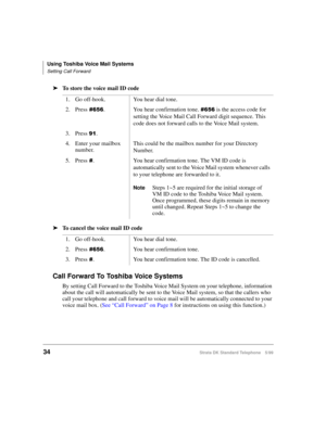 Page 40Using Toshiba Voice Mail Systems
Setting Call Forward
34Strata DK Standard Telephone 5/99
äTo store the voice mail ID code
äTo cancel the voice mail ID code
Call Forward To Toshiba Voice Systems
By setting Call Forward to the Toshiba Voice Mail System on your telephone, information 
about the call will automatically be sent to the Voice Mail system, so that the callers who 
call your telephone and call forward to voice mail will be automatically connected to your 
voice mail box. (See “Call Forward” on...