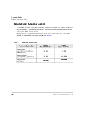 Page 46Access Codes
Speed Dial Access Codes
40Strata DK Standard Telephone 5/99
Speed Dial Access Codes
The number of station and system speed dial numbers available to you depends on the size 
of your company’s telephone system. Check with your System Administrator to find out 
which codes apply to your system.
Once you store a telephone number on any of the codes listed below, you can dial the 
number by entering the code, such as 

 (see Ta b l e  4.)
Table 4 Speed Dial Access Codes
Telephone System...