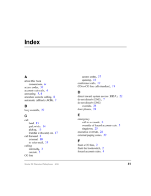 Page 47Strata DK Standard Telephone 4/9941
Index
A
about this book
conventions,
iv
access codes,37
account code calls,4
answering,3, 4
attendant console calling,8
automatic callback (ACB),7
B
busy override,27
C
call
hold,
13
park orbits,14
pickup,16
transfer with camp-on,17
call forward,8
external,10
to voice mail,33
calling
internally,
3
outside,3
CO lineaccess codes,
37
queuing,18
conference calls,19
CO-to-CO line calls (tandem),19
D
direct inward system access ( DISA),22
do not disturb (DND),7
do not disturb...