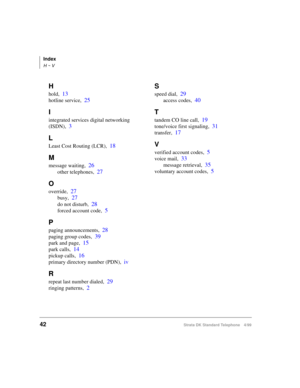 Page 48Index
H ~ V
42Strata DK Standard Telephone 4/99
H
hold,13
hotline service,25
I
integrated services digital networking 
(ISDN),
3
L
Least Cost Routing (LCR),18
M
message waiting,26
other telephones,27
O
override,27
busy,27
do not disturb,28
forced account code,5
P
paging announcements,28
paging group codes,39
park and page,15
park calls,14
pickup calls,16
primary directory number (PDN),iv
R
repeat last number dialed,29
ringing patterns,2
S
speed dial,29
access codes,40
T
tandem CO line call,19
tone/voice...