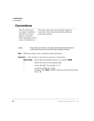 Page 6Introduction
Conventions
ivStrata DK Standard Telephone 5/99
Conventions 
NoteElaborates specific items or references other information.
Important!Calls attention to important instructions or information.
([WUDEROGletters represent telephone buttons. For example: .
ädenotes the step in a one-step procedure.
~means “through”. For example: 5~10.
+ is used for multiple key entries. 
Example: Enter
 + [PDN] + Remote Call Forward Security 
Code +
. The left column gives 
you single or numbered...