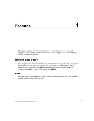 Page 7Strata DK Standard Telephone 5/991
Features1
This chapter explains how to use the features on your standard tone or rotary dial 
telephone. There is a Quick Reference section for basic telephone use, followed by the 
features in alphabetical order.
Before You Begin
Your telephone may not have all of the features mentioned in this guide. See your System 
Administrator to find out which features and codes apply to your telephone. If your 
telephone has a rotary dial, dial 
 when a procedure requires that...