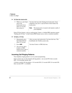 Page 8Features
Before You Begin
2Strata DK Standard Telephone 5/99
äTo Flash the hookswitch
Some CO line features, such as conferencing, Centrex, or behind PBX operation require 
“flashing the CO line,” to dial Centrex/PBX feature access code or extension numbers.
äTo flash a CO line
Incoming Call Ringing Patterns
Your telephone ringing pattern is set in system programming. 
Some systems may use the internal call ring pattern—one second ON, three seconds 
OFF—for incoming outside calls.
A distinct outside call...
