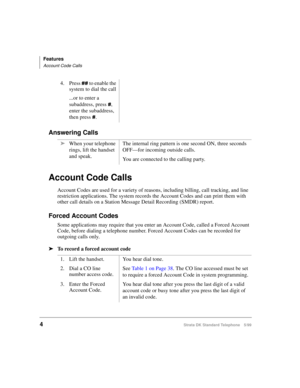 Page 10Features
Account Code Calls
4Strata DK Standard Telephone 5/99
Answering Calls
Account Code Calls
Account Codes are used for a variety of reasons, including billing, call tracking, and line 
restriction applications. The system records the Account Codes and can print them with 
other call details on a Station Message Detail Recording (SMDR) report.
Forced Account Codes
Some applications may require that you enter an Account Code, called a Forced Account 
Code, before dialing a telephone number. Forced...