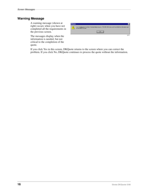 Page 18Screen Messages–––––––––––––––––––––––––––––––––––––––––––––––––––––––––––––––––––––––––––––––
16Strata DKQuote 5/99
Warning Message
A warning message (shown at 
right) occurs when you have not 
completed all the requirements in 
the previous screen.
The messages display when the 
information is needed, but not 
critical to the completion of the 
quote.
If you click Yes in this screen, DKQuote returns to the screen where you can correct the 
problem. If you click No, DKQuote continues to process the...