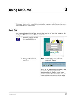 Page 23Using DKQuote21
Using DKQuote3
This chapter describes how to use DKQuote including logging on and off, generating quotes, 
and available features of the menus.
Log On
Once you have installed the DKQuote program, you must log on, using your password. See 
your System Administrator for additional information.
1. From the Windows desktop, 
double-click DKQuote.
2. Enter your User ID and 
password.
NoteThe default log on User ID and 
Password is “master.”
If you are the first person to log on after a new...