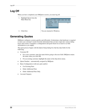Page 24Log Off–––––––––––––––––––––––––––––––––––––––––––––––––––––––––––––––––––––––––––––––––––––––
22Strata DKQuote 5/99
Log Off
When you have completed your DKQuote session, you must log off.
Generating Quotes
DKQuote configures systems quickly and efficiently. It determines what hardware is required 
to meet your customer’s needs from the information that you have input into various dialog 
boxes and screens. It prepares a configuration and quote based on as much or as little 
information as you supply....