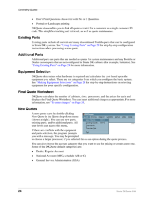 Page 26Generating Quotes––––––––––––––––––––––––––––––––––––––––––––––––––––––––––––––––––––––––––––––
24Strata DKQuote 5/99 ©
Don’t Print Questions Answered with No or 0 Quantities
©Portrait or Landscape printing
DKQuote also enables you to link all quotes created for a customer to a single customer ID 
code. This simplifies tracking and retrieval, as well as quote maintenance.
Existing Parts
Existing parts include all current and many discontinued Toshiba parts that can be configured 
in Strata DK systems....