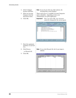 Page 28Generating Quotes––––––––––––––––––––––––––––––––––––––––––––––––––––––––––––––––––––––––––––––
26Strata DKQuote 5/99
4. Click Configure 
System with Parts.NoteIf you do not click any other options, the 
Existing Parts screen displays.
5. Select an Account 
Category from the 
drop-down menu.There can be up to 11 available Account Categories 
(price schedules),  depending on how your 
Administrator set up the application.
6. Click OK.
Important!Once you select OK, your selections 
cannot be changed for...