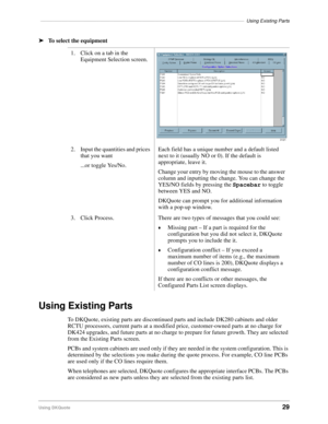 Page 31––––––––––––––––––––––––––––––––––––––––––––––––––––––––––––––––––––––––––––Using Existing Parts
Using DKQuote29
ä
To select the equipment
Using Existing Parts
To DKQuote, existing parts are discontinued parts and include DK280 cabinets and older 
RCTU processors, current parts at a modified price, customer-owned parts at no charge for 
DK424 upgrades, and future parts at no charge to prepare for future growth. They are selected 
from the Existing Parts screen.
PCBs and system cabinets are used only if...