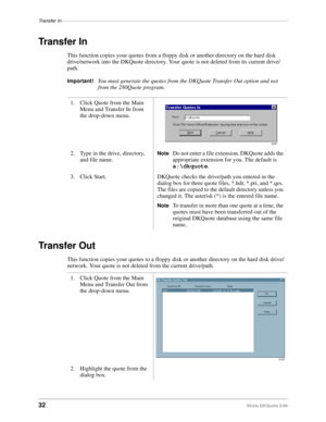 Page 34Transfer In–––––––––––––––––––––––––––––––––––––––––––––––––––––––––––––––––––––––––––––––––––––
32Strata DKQuote 5/99
Transfer In
This function copies your quotes from a floppy disk or another directory on the hard disk 
drive/network into the DKQuote directory. Your quote is not deleted from its current drive/
path.
Important!You must generate the quotes from the DKQuote Transfer Out option and not 
from the 280Quote program.
Transfer Out
This function copies your quotes to a floppy disk or another...