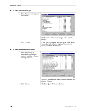 Page 36Installation Charges–––––––––––––––––––––––––––––––––––––––––––––––––––––––––––––––––––––––––––––
34Strata DKQuote 5/99
ä
To enter installation charges
ä
To enter cable installation charges1. Enter the number of required 
installations.
 
The Extension (total) price changes as the quantity 
changes.
2. Click Process. If you selected National Accounts in the Quote Setup 
screen, Cable Installation displays. Otherwise, the 
Final Quote Worksheet displays.
1. Enter the quantity of 
installations...