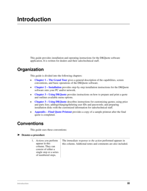 Page 5Introductioniii
Introduction
This guide provides installation and operating instructions for the DKQuote software 
application. It is written for dealers and their sales/technical staff.
Organization
This guide is divided into the following chapters:
©Chapter 1 – The Grand Tour gives a general description of the capabilities, screen 
conventions, and basic operations of the DKQuote software.
©Chapter 2 – Installation provides step-by-step installation instructions for the DKQuote 
software onto your PC...