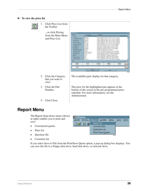 Page 41––––––––––––––––––––––––––––––––––––––––––––––––––––––––––––––––––––––––––––––––––Report Menu
Using DKQuote39
ä
To view the price list
Report Menu
The Report drop-down menu (shown 
at right) enables you to print and 
save:
©Customized quotes
©Parts list
©Question file
©Customer list
If you select Save to File from the Print/Save Quote option, a pop-up dialog box displays. You 
can save the file to a floppy-disk drive, hard disk drive, or network drive.1. Click Price List from 
the Toolbar
...or click...