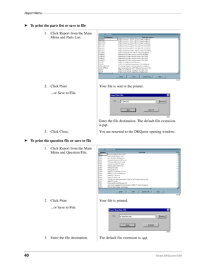 Page 42Report Menu–––––––––––––––––––––––––––––––––––––––––––––––––––––––––––––––––––––––––––––––––––
40Strata DKQuote 5/99
ä
To print the parts list or save to file
ä
To print the question file or save to file1. Click Report from the Main 
Menu and Parts List.
2. Click Print Your file is sent to the printer.
...or Save to File.
Enter the file destination. The default file extension 
is.pqt.
3. Click Close. You are returned to the DKQuote opening window.
1. Click Report from the Main 
Menu and Question File.
2....