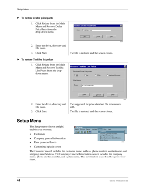 Page 46Setup Menu–––––––––––––––––––––––––––––––––––––––––––––––––––––––––––––––––––––––––––––––––––
44Strata DKQuote 5/99
ä
To restore dealer price/parts
ä
To restore Toshiba list prices
Setup Menu
The Setup menu (shown at right) 
enables you to setup:
©Customers
©Company general information
©User password levels
©Customized splash screen
The Customer record includes the customer name, address, phone number, contact name, and 
shipping name/address. The Company General Information screen includes the company...