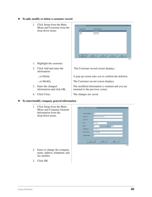 Page 47Using DKQuote45
ä
To add, modify or delete a customer record
ä
To enter/modify company general information
 
1. Click Setup from the Main 
Menu and Customer from the 
drop-down menu.
1. Highlight the customer.
2. Click Add and enter the 
information The Customer record screen displays.
...or Delete A pop-up screen asks you to confirm the deletion.
...or Modify. The Customer record screen displays.
3. Enter the changed 
information and click OK.The modified information is retained and you are 
returned to...