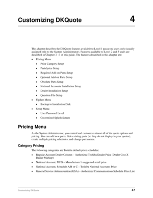 Page 49Customizing DKQuote47
Customizing DKQuote4
This chapter describes the DKQuote features available to Level 1 password users only (usually 
assigned only to the System Administrator). Features available to Level 2 and 3 users are 
described in Chapters 1~3 of this guide. The features described in this chapter are:
©Pricing Menu
©Price Category Setup
©Parts/price Setup
©Required Add-on Parts Setup
©Optional Add-on Parts Setup
©Obsolete Parts Setup
©National Accounts Installation Setup
©Dealer Installation...