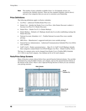 Page 50Pricing Menu–––––––––––––––––––––––––––––––––––––––––––––––––––––––––––––––––––––––––––––––––––
48Strata DKQuote 5/99
NoteThe number of price schedules available (from 1 to 10) depends on how you 
customize the schedule structure. There are four standard schedules (shown above) 
and up to four categories that you can use to customize your Dealership.
Price Definitions
The following definitions apply to all price schedules:
©List Price – authorized Toshiba Dealer Price List.
©Dealer Cost – Initially the...