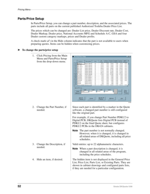 Page 54Pricing Menu–––––––––––––––––––––––––––––––––––––––––––––––––––––––––––––––––––––––––––––––––––
52Strata DKQuote 5/99
Parts/Price Setup
In Parts/Price Setup, you can change a part number, description, and the associated prices. The 
parts include all parts on the current published Authorized Toshiba Dealer Price List.
The prices which can be changed are: Dealer List price, Dealer Discount rate, Dealer Cost, 
Dealer Markup, Dealer price, National Accounts MFG and Schedule A-C, GSA and four 
Dealer custom...