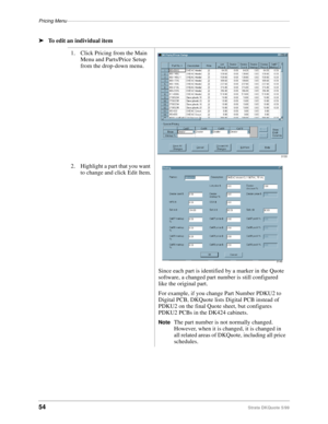 Page 56Pricing Menu–––––––––––––––––––––––––––––––––––––––––––––––––––––––––––––––––––––––––––––––––––
54Strata DKQuote 5/99
ä
To edit an individual item
1. Click Pricing from the Main 
Menu and Parts/Price Setup 
from the drop-down menu.
2. Highlight a part that you want 
to change and click Edit Item.
Since each part is identified by a marker in the Quote 
software, a changed part number is still configured 
like the original part.
For example, if you change Part Number PDKU2 to 
Digital PCB, DKQuote lists...