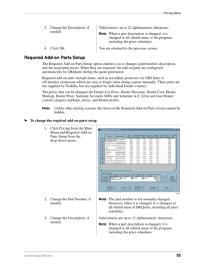 Page 57––––––––––––––––––––––––––––––––––––––––––––––––––––––––––––––––––––––––––––––––––Pricing Menu
Customizing DKQuote55
Required Add-on Parts Setup
The Required Add-on Parts Setup option enables you to change a part number, description, 
and the associated prices. When they are required, the add-on parts are configured 
automatically by DKQuote during the quote generation.
Required add-on parts include items, such as secondary protectors for DID lines or 
off-premise extensions which are easy to forget when...