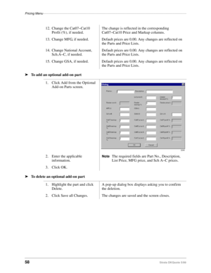 Page 60Pricing Menu–––––––––––––––––––––––––––––––––––––––––––––––––––––––––––––––––––––––––––––––––––
58Strata DKQuote 5/99
ä
To add an optional add-on part
ä
To delete an optional add-on part12. Change the Cat07~Cat10 
Profit (%), if needed.The change is reflected in the corresponding 
Cat07~Cat10 Price and Markup columns.
13. Change MFG, if needed. Default prices are 0.00. Any changes are reflected on 
the Parts and Price Lists.
14. Change National Account, 
Sch.A~C, if needed.Default prices are 0.00. Any...