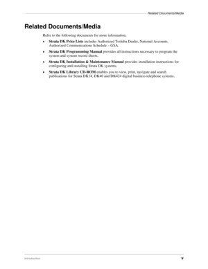 Page 7–––––––––––––––––––––––––––––––––––––––––––––––––––––––––––––––––––––––Related Documents/Media
Introductionv
Related Documents/Media
Refer to the following documents for more information.
©Strata DK Price Lists includes Authorized Toshiba Dealer, National Accounts, 
Authorized Communications Schedule – GSA.
©Strata DK Programming Manual provides all instructions necessary to program the 
system and system record sheets.
©Strata DK Installation & Maintenance Manual provides installation instructions for...