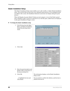 Page 62Pricing Menu–––––––––––––––––––––––––––––––––––––––––––––––––––––––––––––––––––––––––––––––––––
60Strata DKQuote 5/99
Dealer Installation Setup
The Dealer Installation Setup screen enables you to add, modify, or delete Dealer Installation 
items. You can also hide an item from view during the quote process. If no installation items 
are added to this screen, the Installation Selection screen does not display during the quote 
process.
When the Regular Account, Dealer Column account category or one of the...