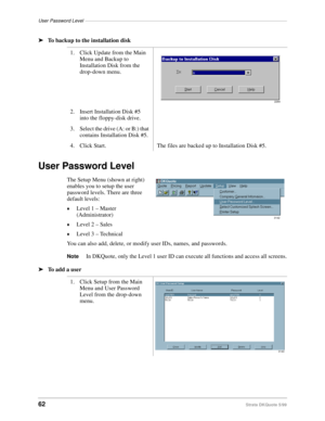 Page 64User Password Level––––––––––––––––––––––––––––––––––––––––––––––––––––––––––––––––––––––––––––
62Strata DKQuote 5/99
ä
To backup to the installation disk
User Password Level
The Setup Menu (shown at right) 
enables you to setup the user 
password levels. There are three 
default levels:
©Level 1 – Master 
(Administrator)
©Level 2 – Sales
©Level 3 – Technical
You can also add, delete, or modify user IDs, names, and passwords.
NoteIn DKQuote, only the Level 1 user ID can execute all functions and access...