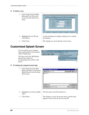 Page 66Customized Splash Screen–––––––––––––––––––––––––––––––––––––––––––––––––––––––––––––––––––––––
64Strata DKQuote 5/99
ä
To delete a user
Customized Splash Screen
You can specify your company 
logo as the log ON screen instead 
of the Toshiba logo.
The logo can be any MS Paint® 
picture file (.bmp) at a 
recommended size of 640 x 480 
pixels.
ä
To change the company/system logo1. Click Setup from the Main 
Menu and User Password 
Level from the drop-down 
menu.
2. Highlight the user ID and 
click Delete.A...