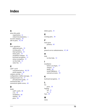 Page 7573Index
Index
A
about this guide
organization
,iii
related documentation
,v
account category
,26
add on parts
,55, 56
B
basic operations
additional parts
,10
existing parts
,10
final quotation
,10
future parts
,10
installation charges
,10
keyboard navigation
,13
mouse navigation
,13
on-line help
,14
status bar
,12
C
cat07~cat10
customized prices
,48, 50
profit margins
,48
category pricing
,47
configuration conflict message
,15
configured parts list
,37
pcb placement guide
,37
customized data
,47...