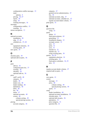 Page 7674Strata DKQuote 5/99
configuration conflict message,15
main
options
,8
pricing
,38, 47
report
,39
setup
,44
warning messages
,16
messages
configuration conflict
,15
warning
,16
mouse navigation
,13
N
national accounts
installation
,59
mfg
,47, 48
schedule a/c
,47, 48
new
equipment selection
,28
existing parts
,29
new quote
,25
O
obsolete parts,59
optional add on parts
,56
P
parts
add on
,55
configured parts list
,37
existing
,30
obsolete
,59
optional add on
,56
price
cat07~cat10
,48
category
,51
dealer...