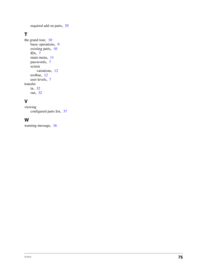 Page 7775Index
required add on parts,55
T
the grand tour,10
basic operations
,9
existing parts
,10
IDs
,7
main menu
,11
passwords
,7
screen
variations
,12
toolbar
,12
user levels
,7
transfer
in
,32
out
,32
V
viewing
configured parts list
,37
W
warning message,16 