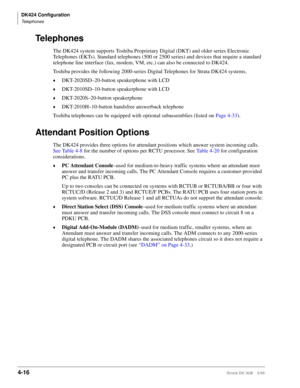 Page 128DK424 Configuration
Telephones
4-16Strata DK I&M    5/99
Telephones
The DK424 system supports Toshiba Proprietary Digital (DKT) and older series Electronic 
Telephones (EKTs). Standard telephones (500 or 2500 series) and devices that require a standard 
telephone line interface (fax, modem, VM, etc.) can also be connected to DK424.
Toshiba provides the following 2000-series Digital Telephones for Strata DK424 systems.
©DKT-2020SD–20-button speakerphone with LCD
©DKT-2010SD–10-button speakerphone with...