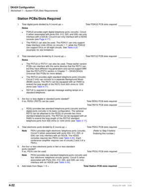 Page 134DK424 Configuration
Worksheet 1 – System PCB (Slot) Requirements
4-22Strata DK I&M    5/99
Station PCBs/Slots Required
1. Total digital ports divided by 8 (round up) =  Total PDKU2 PCB slots required
Notes
lPDKU2 provides eight digital telephone ports (circuits). Circuit 
5 (when associated with ports 004, 012, 020, and 028) can only 
interface with a DDCB. Circuit 8 can only interface with a DDSS 
console (see Page 4-17).
lThe PDKU1 can also be used. The PDKU1 can only support 
Data Interface Units...