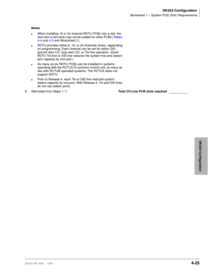 Page 137DK424 Configuration
Worksheet 1 – System PCB (Slot) Requirements
Strata DK I&M     5/994-25
DK424 Configuration
Notes
lWhen installing 16 or 24 channel RDTU PCBs into a slot, the 
next slot or two slots may not be usable for other PCBs (Tables 
4-4 and 4-5 and Worksheet 2.)
lRDTU provides either 8, 16, or 24 channels (lines), depending 
on programming. Each channel can be set for either DID, 
ground start CO, loop start CO, or Tie line operation. (Each 
RDTU Tie line or DID line reduces the system line...