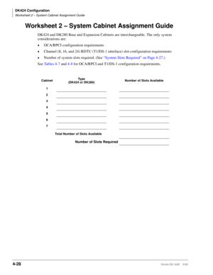 Page 140DK424 Configuration
Worksheet 2 – System Cabinet Assignment Guide
4-28Strata DK I&M    5/99
Worksheet 2 – System Cabinet Assignment Guide
DK424 and DK280 Base and Expansion Cabinets are interchangeable. The only system 
considerations are:
©OCA/RPCI configuration requirements
©Channel (8, 16, and 24) RDTU (T1/DS-1 interface) slot configuration requirements
©Number of system slots required. (See “System Slots Required” on Page 4-27.)
See Tables 4-7 and 4-8 for OCA/RPCI and T1/DS-1 configuration...