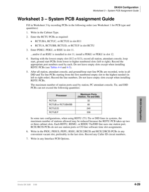 Page 141DK424 Configuration
Worksheet 3 – System PCB Assignment Guide
Strata DK I&M     5/994-29
DK424 Configuration
Worksheet 3 – System PCB Assignment Guide
Fill in Worksheet 3 by recording PCBs in the following order (see Worksheet 1 for PCB type and 
quantities):
1. Write in the Cabinet Type.
2. Enter the RCTU PCBs as required:
©RCTUBA, RCTUC, or RCTUE in slot R11
©RCTUA, RCTUBB, RCTUD, or RCTUF in slot RCTU
3. Enter PDKU, PEKU, or RSIU in slot 11.
...and/or if an RSIU is installed in slot 11, install a PDKU...