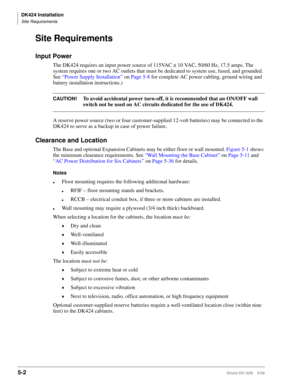 Page 152DK424 Installation
Site Requirements
5-2Strata DK I&M    5/99
Site Requirements
Input Power
The DK424 requires an input power source of 115VAC ± 10 VAC, 50/60 Hz, 17.5 amps. The 
system requires one or two AC outlets that must be dedicated to system use, fused, and grounded. 
See “Power Supply Installation” on Page 5-8 for complete AC power cabling, ground wiring and 
battery installation instructions.)
CAUTION!To avoid accidental power turn-off, it is recommended that an ON/OFF wall 
switch not be used...