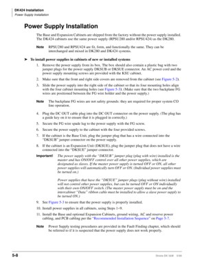 Page 158DK424 Installation
Power Supply Installation
5-8Strata DK I&M    5/99
Power Supply Installation
The Base and Expansion Cabinets are shipped from the factory without the power supply installed. 
The DK424 cabinets use the same power supply (RPSU280 and/or RPSU424) as the DK280.
NoteRPSU280 and RPSU424 are fit, form, and functionally the same. They can be 
interchanged and mixed in DK280 and DK424 systems.
ä
To install power supplies in cabinets of new or installed systems
1. Remove the power supply from...