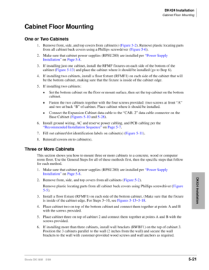 Page 171DK424 Installation
Cabinet Floor Mounting
Strata DK I&M 5/995-21
DK424 Installation
Cabinet Floor Mounting
One or Two Cabinets
1. Remove front, side, and top covers from cabinet(s) (Figure 5-2). Remove plastic locating parts 
from all cabinet back covers using a Phillips screwdriver (Figure 5-6).
2. Make sure that cabinet power supplies (RPSU280) are installed per “Power Supply 
Installation” on Page 5-8.
3. If installing just one cabinet, install the RFMF fixtures on each side of the bottom of the...