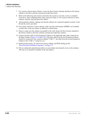 Page 172DK424 Installation
Cabinet Floor Mounting
5-22Strata DK I&M    5/99
7. For systems with just three cabinets, secure the floor fixtures (already attached to the bottom 
cabinet) to the floor with the customer-provided floor bolts.
8. Refer to the following sub-sections and anchor the system to concrete, wood, or computer 
room floor. After completing those steps, proceed to Step 12. For systems with four or more 
cabinets, skip this step and proceed to Step
 9.
9. Add remaining cabinets, making sure that...
