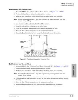 Page 175DK424 Installation
Cabinet Floor Mounting
Strata DK I&M 5/995-25
DK424 Installation
Bolt Cabinets to a Concrete Floor
1. Mount the DK424 Base Cabinet on Floor Mount Fixtures (see Figures 5-13 and 5-16).
2. Position the Base Cabinet at the selected installation location.
3. Mark the floor where holes will be drilled. Move the Base Cabinet prior to drilling.
NoteCover the Base Cabinet with a drop cloth to protect the power equipment from dust 
created during drilling.
4. Use a hammer drill to make holes...