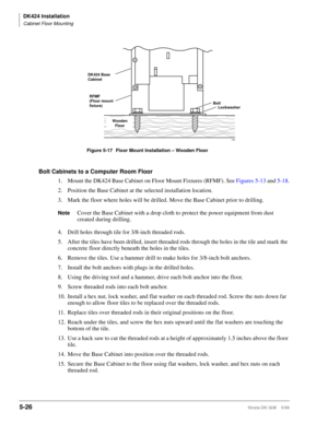 Page 176DK424 Installation
Cabinet Floor Mounting
5-26Strata DK I&M    5/99
Bolt Cabinets to a Computer Room Floor
1. Mount the DK424 Base Cabinet on Floor Mount Fixtures (RFMF). See Figures 5-13 and 5-18.
2. Position the Base Cabinet at the selected installation location.
3. Mark the floor where holes will be drilled. Move the Base Cabinet prior to drilling.
NoteCover the Base Cabinet with a drop cloth to protect the power equipment from dust 
created during drilling.
4. Drill holes through tile for 3/8-inch...