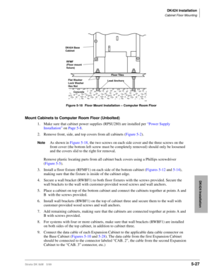Page 177DK424 Installation
Cabinet Floor Mounting
Strata DK I&M 5/995-27
DK424 Installation
Mount Cabinets to Computer Room Floor (Unbolted) 
1. Make sure that cabinet power supplies (RPSU280) are installed per “Power Supply 
Installation” on Page 5-8. 
2. Remove front, side, and top covers from all cabinets (Figure 5-2).
NoteAs shown in Figure 5-18, the two screws on each side cover and the three screws on the 
front cover (the bottom left screw must be completely removed) should only be loosened 
and the...