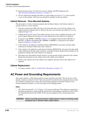 Page 178DK424 Installation
AC Power and Grounding Requirements
5-28Strata DK I&M    5/99
10. Install ground wiring, AC and reserve power cabling, and PCB cabling per the 
“Recommended Installation Sequence” on Page 5-7.
11. Fill out cabinet/slot identification labels on each cabinet (see Figure 5-11), then reinstall 
covers on the cabinets. (The top cover should be installed on the top cabinet.)
Cabinet Removal – Floor-Mounted Systems
This procedure is written on the presumption that the Base Cabinet is the...