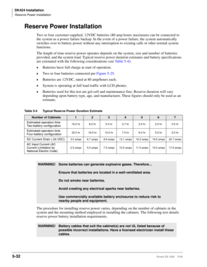 Page 182DK424 Installation
Reserve Power Installation
5-32Strata DK I&M    5/99
Reserve Power Installation
Two or four customer-supplied, 12VDC batteries (80 amp hours maximum) can be connected to 
the system as a power failure backup. In the event of a power failure, the system automatically 
switches over to battery power without any interruption to existing calls or other normal system 
functions. 
The length of time reserve power operates depends on the system, size and number of batteries 
provided, and the...