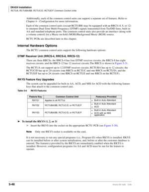 Page 198DK424 Installation
RCTUA, RCTUBA/BB, RCTUC/D, RCTUE/F Common Control Units
5-48Strata DK I&M    5/99
Additionally, each of the common control units can support a separate set of features. Refer to 
Chapter 4 – Configuration for more information.
Each of the common control units (except RCTUBB) may be equipped with an RRCS (4, 8, or 12) 
to interpret Dual-Tone Multi-Frequency (DTMF) signals transmitted from Tie/DID lines, built-in 
AA and standard telephone ports. The common control units also provide an...